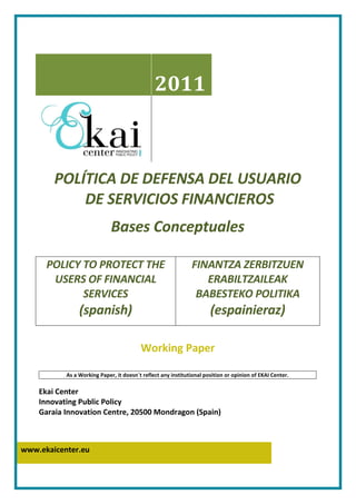2011



        POLÍTICA DE DEFENSA DEL USUARIO
            DE SERVICIOS FINANCIEROS
                             Bases Conceptuales

      POLICY TO PROTECT THE                                   FINANTZA ZERBITZUEN
       USERS OF FINANCIAL                                        ERABILTZAILEAK
             SERVICES                                          BABESTEKO POLITIKA
                (spanish)                                             (espainieraz)

                                         Working Paper

           As a Working Paper, it doesn´t reflect any institutional position or opinion of EKAI Center.

    Ekai Center
    Innovating Public Policy
    Garaia Innovation Centre, 20500 Mondragon (Spain)



www.ekaicenter.eu
 