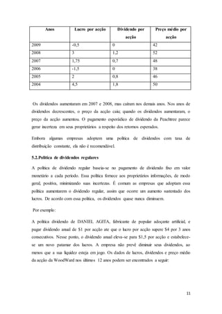 11
Anos Lucro por acção Dividendo por
acção
Preço médio por
acção
2009 -0,5 0 42
2008 3 1,2 52
2007 1,75 0,7 48
2006 -1,5 0 38
2005 2 0,8 46
2004 4,5 1,8 50
Os dividendos aumentaram em 2007 e 2008, mas caíram nos demais anos. Nos anos de
dividendos decrescentes, o preço da acção caiu; quando os dividendos aumentaram, o
preço da acção aumentou. O pagamento esporádico de dividendo da Peachtree parece
gerar incerteza em seus proprietários a respeito dos retornos esperados.
Embora algumas empresas adoptem uma politica de dividendos com taxa de
distribuição constante, ela não é recomendável.
5.2.Politica de dividendos regulares
A política de dividendo regular baseia-se no pagamento de dividendo fixo em valor
monetário a cada período. Essa política fornece aos proprietários informações, de modo
geral, positiva, minimizando suas incertezas. É comum as empresas que adoptam essa
política aumentarem o dividendo regular, assim que ocorre um aumento sustentado dos
lucros. De acordo com essa politica, os dividendos quase nunca diminuem.
Por exemplo:
A politica dividendo de DANIEL AGITA, fabricante de popular adoçante artificial, e
pagar dividendo anual de $1 por acção ate que o lucro por acção supere $4 por 3 anos
consecutivos. Nesse ponto, o dividendo anual eleva-se para $1,5 por acção e estabelece-
se um novo patamar dos lucros. A empresa não prevê diminuir seus dividendos, ao
menos que a sua liquidez esteja em jogo. Os dados de lucros, dividendos e preço médio
da acção da WoodWard nos últimos 12 anos podem ser encontrados a seguir:
 