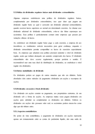 13
5.3.Politica de dividendos regulares baixos mais dividendos extraordinários
Algumas empresas estabelecem uma política de dividendos regulares baixos,
complementada por dividendos extraordinários, isso quer dizer que pagam um
dividendo regular baixo ao qual é acrescido um dividendo adicional (extraordinário),
quando ocorrem lucros superiores ao normal em determinado exercício. Ao chamar esse
dividendo adicional de dividendo extraordinário, evita-se dar falsas esperanças aos
accionistas. Essa politica é particularmente comum entre empresas que passam por
variações clínicas de lucros.
Ao estabelecer um dividendo regular baixo pago a cada exercício, a empresa dá aos
investidores os rendimentos estáveis necessários para gerar confiança, enquanto o
dividendo extraordinário permite compartilhar os lucros de exercícios especialmente
bons. As empresas que adoptam essa politica precisam aumentar o nível do dividendo
regular, assim que tenham alcançado um aumento comprovado dos lucros. O dividendo
extraordinário não deve ocorrer regularmente, porque perderia o sentido. É
recomendável usar uma taxa ideal de distribuição de dividendos, ao estabelecer o nível
regular dos dividendos.
5.4.Outras modalidades de dividendo
Os dividendos podem ser pagos de outras maneiras que não em dinheiro. Serão
abordados dois outros métodos de pagamento: dividendos em acções e recompras de
acções.
5.5.Dividendos em acções ( Stock dividends)
Um dividendo em acções consiste no pagamento, aos proprietários existentes, de um
dividendo sob a forma de acções. As empresas muitas vezes pagam dividendos em
acções para substituir ou complementar os dividendos em dinheiro. Embora os
dividendos em acções não possuam valor real, os accionistas podem encara-los como
algo que não tinham antes.
5.5.1.Aspectos contabilísticos
Do ponto de vista contabilístico, o pagamento de dividendos em acções representa
apenas um remaneamento entre as contas do património líquido, não uma saída de
 