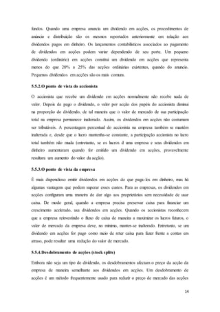 14
fundos. Quando uma empresa anuncia um dividendo em acções, os procedimentos de
anúncio e distribuição são os mesmos reportados anteriormente em relação aos
dividendos pagos em dinheiro. Os lançamentos contabilísticos associados ao pagamento
de dividendos em acções podem variar dependendo de seu porte. Um pequeno
dividendo (ordinário) em acções constitui um dividendo em acções que representa
menos do que 20% a 25% das acções ordinárias existentes, quando do anuncio.
Pequenos dividendos em acções são os mais comuns.
5.5.2.O ponto de vista do accionista
O accionista que recebe um dividendo em acções normalmente não recebe nada de
valor. Depois de pago o dividendo, o valor por acção dos papéis do accionista diminui
na proporção do dividendo, de tal maneira que o valor de mercado de sua participação
total na empresa permanece inalterado. Assim, os dividendos em acções não costumam
ser tributáveis. A percentagem percentual do accionista na empresa também se mantém
inalterada e, desde que o lucro mantenha-se constante, a participação accionista no lucro
total também não muda (entretanto, se os lucros d uma empresa e seus dividendos em
dinheiro aumentaram quando for emitido um dividendo em acções, provavelmente
resultara um aumento do valor da acção).
5.5.3.O ponto de vista da empresa
É mais dispendioso emitir dividendos em acções do que paga-los em dinheiro, mas há
algumas vantagens que podem superar esses custos. Para as empresas, os dividendos em
acções configuram uma maneira de dar algo aos proprietários sem necessidade de usar
caixa. De modo geral, quando a empresa precisa preservar caixa para financiar um
crescimento acelerado, usa dividendos em acções. Quando os accionistas reconhecem
que a empresa reinvestindo o fluxo de caixa de maneira a maximizar os lucros futuros, o
valor de mercado da empresa deve, no mínimo, manter-se inalterado. Entretanto, se um
dividendo em acções for pago como meio de reter caixa para fazer frente a contas em
atraso, pode resultar uma redução do valor de mercado.
5.5.4.Desdobramento de acções (stock splits)
Embora não seja um tipo de dividendo, os desdobramentos afectam o preço da acção da
empresa de maneira semelhante aos dividendos em acções. Um desdobramento de
acções é um método frequentemente usado para reduzir o preço de mercado das acções
 