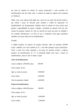 15
por meio de aumento do número de acções pertencentes a cada accionista. Os
desdobramentos não tem efeito sobre a estrutura de capital da empresa nem costumam
ser tributáveis.
Muitas vezes, uma empresa pode julgar que o preço de sua acção está elevado demais e
que reduzir o preço de mercado pode aumentar o volume de negociação. Os
desdobramentos são frequentemente realizados antes da emissão de novas acções para
garantir a negociabilidade do papel e estimular a actividade no mercado. Não raro, eles
causam um pequeno aumento do valor de mercado da acção que pode ser atribuído a
seu conteúdo informacional e ao facto de que os dividendos totais pagos geralmente
aumentam um pouco depois de um desdobramento.
Exemplo:
A Delphi company, um negócio de produtos florestais, tinha em circulação 200.000
acções ordinárias com valor nominal de $2, e não tinha quaisquer acções preferenciais.
Como a acção esta sendo negociada a um preço de mercado elevado, a empresa
anunciou um desdobramento de 2:1. O património líquido total, antes e depois do
desdobramento, pode ser visto na tabela a seguir.
Antes do desdobramento
Acções ordinárias (200.000 acções, 400.000
Valor nominal de $2)
Ágio na venda de acções 4.000.000
Lucro retidos 2.000.000
Total do património liquido 6.400.000
Depois do desdobramento
Acções ordinárias (400.000 acções, 400.000
Valor nominal de $1)
Ágio na venda de acções 4.000.000
Lucros retidos 2.000.000
 