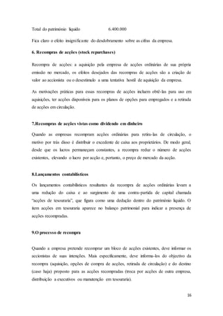 16
Total do património liquido 6.400.000
Fica claro o efeito insignificante do desdobramento sobre as cifras da empresa.
6. Recompras de acções (stock repurchases)
Recompra de acções: a aquisição pela empresa de acções ordinárias de sua própria
emissão no mercado, os efeitos desejados das recompras de acções são a criação de
valor ao accionista ou o desestimulo a uma tentativa hostil de aquisição da empresa.
As motivações práticas para essas recompras de acções incluem obtê-las para uso em
aquisições, ter acções disponíveis para os planos de opções para empregados e a retirada
de acções em circulação.
7.Recompras de acções vistas como dividendo em dinheiro
Quando as empresas recompram acções ordinárias para retira-las de circulação, o
motivo por trás disso é distribuir o excedente de caixa aos proprietários. De modo geral,
desde que os lucros permaneçam constantes, a recompra reduz o número de acções
existentes, elevando o lucro por acção e, portanto, o preço de mercado da acção.
8.Lançamentos contabilísticos
Os lançamentos contabilísticos resultantes da recompra de acções ordinárias levam a
uma redução do caixa e ao surgimento de uma contra-partida de capital chamada
“acções de tesouraria”, que figura como uma dedução dentro do património liquido. O
item acções em tesouraria aparece no balanço patrimonial para indicar a presença de
acções recompradas.
9.O processo de recompra
Quando a empresa pretende recomprar um bloco de acções existentes, deve informar os
accionistas de suas intenções. Mais especificamente, deve informa-los do objectivo da
recompra (aquisição, opções de compra de acções, retirada de circulação) e do destino
(caso haja) proposto para as acções recompradas (troca por acções de outra empresa,
distribuição a executivos ou manutenção em tesouraria).
 