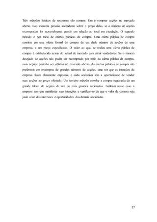 17
Três métodos básicos de recompra são comuns. Um é comprar acções no mercado
aberto. Isso exercera pressão ascendente sobre o preço delas, se o número de acções
recompradas for razoavelmente grande em relação ao total em circulação. O segundo
método é por meio de ofertas públicas de compra. Uma oferta pública de compra
consiste em uma oferta formal de compra de um dado número de acções de uma
empresa, a um preço especificado. O valor ao qual se realiza uma oferta pública de
compra é estabelecido acima do actual de mercado para atrair vendedores. Se o número
desejado de acções não puder ser recomprado por meio da oferta pública de compra,
mais acções poderão ser obtidas no mercado aberto. As ofertas públicas de compra são
preferíveis em recompras de grandes números de acções, uma vez que as intenções da
empresa ficam claramente expostas, e cada accionista tem a oportunidade de vender
suas acções ao preço ofertado. Um terceiro método envolve a compra negociada de um
grande bloco de acções de um ou mais grandes accionistas. Também nesse caso a
empresa tem que manifestar suas intenções e certificar-se de que o valor da compra seja
justo a luz dos interesses e oportunidades dos demais accionistas
 
