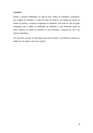 18
Conclusão
Durante a pesquisa bibliográfica em volta do tema “política de dividendos”, aprendemos
que a politica de dividendos é o plano de acção da empresa a ser seguido por ocasião da
tomada de decisão a respeito do pagamento de dividendos. Sob ponto de vista do grupo
constatamos que a politica de distribuição de dividendos é uma ferramenta usada em
varias empresas no sentido de satisfazer os seus accionistas e enriquece-los, dai a sua
extrema importância.
Por outro lado ela pode ser desvantajosa pois pode retardar o crescimento da empresa na
medida que são pagos a uma taxa constante.
 