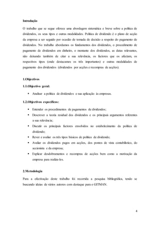 4
Introdução
O trabalho que se segue oferece uma abordagem sistemática e breve sobre a política de
dividendos, os seus tipos e outras modalidades. Politica de dividendo é o plano de acção
da empresa a ser seguido por ocasião de tomada de decisão a respeito do pagamento de
dividendos. No trabalho abordamos os fundamentos dos dividendos, o procedimento de
pagamento de dividendos em dinheiro, o montante dos dividendos, as datas relevantes,
não deixando também de citar a sua relevância, os factores que os afectam, os
respectivos tipos (onde destacamos os três importantes) e outras modalidades de
pagamento dos dividendos (dividendos por acções e recompras de acções).
1.Objectivos
1.1.Objectivo geral:
 Analisar a politica de dividendos e sua aplicação às empresas.
1.2.Objectivos específicos:
 Entender os procedimentos de pagamentos de dividendos;
 Descrever a teoria residual dos dividendos e os principais argumentos referentes
a sua relevância;
 Discutir os principais factores envolvidos no estabelecimento da política de
dividendo;
 Rever e avaliar os três tipos básicos de política de dividendo;
 Avaliar os dividendos pagos em acções, dos pontos de vista contabilístico, do
accionista e da empresa;
 Explicar desdobramentos e recompras de acções bem como a motivação da
empresa para realiza-los.
2.Metodologia
Para a efectivação deste trabalho foi recorrida a pesquisa bibliográfica, tendo se
buscando ideias de vários autores com destaque para o GITMAN.
 