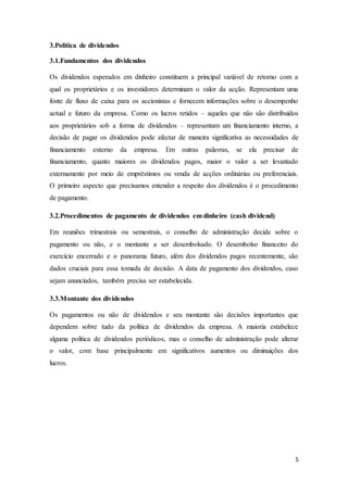 5
3.Politica de dividendos
3.1.Fundamentos dos dividendos
Os dividendos esperados em dinheiro constituem a principal variável de retorno com a
qual os proprietários e os investidores determinam o valor da acção. Representam uma
fonte de fluxo de caixa para os accionistas e fornecem informações sobre o desempenho
actual e futuro da empresa. Como os lucros retidos – aqueles que não são distribuídos
aos proprietários sob a forma de dividendos – representam um financiamento interno, a
decisão de pagar os dividendos pode afectar de maneira significativa as necessidades de
financiamento externo da empresa. Em outras palavras, se ela precisar de
financiamento, quanto maiores os dividendos pagos, maior o valor a ser levantado
externamente por meio de empréstimos ou venda de acções ordinárias ou preferenciais.
O primeiro aspecto que precisamos entender a respeito dos dividendos é o procedimento
de pagamento.
3.2.Procedimentos de pagamento de dividendos em dinheiro (cash dividend)
Em reuniões trimestrais ou semestrais, o conselho de administração decide sobre o
pagamento ou não, e o montante a ser desembolsado. O desembolso financeiro do
exercício encerrado e o panorama futuro, além dos dividendos pagos recentemente, são
dados cruciais para essa tomada de decisão. A data de pagamento dos dividendos, caso
sejam anunciados, também precisa ser estabelecida.
3.3.Montante dos dividendos
Os pagamentos ou não de dividendos e seu montante são decisões importantes que
dependem sobre tudo da política de dividendos da empresa. A maioria estabelece
alguma política de dividendos periódicos, mas o conselho de administração pode alterar
o valor, com base principalmente em significativos aumentos ou diminuições dos
lucros.
 
