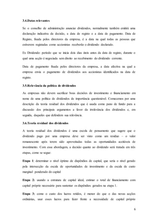 6
3.4.Datas relevantes
Se o conselho de administração anunciar dividendos, normalmente também emitirá uma
declaração indicativa da decisão, a data de registo e a data de pagamento. Data de
Registo, fixada pelos directores da empresa, é a data na qual todas as pessoas que
estiverem registadas como accionistas receberão o dividendo declarado.
Ex Dividendo: período que se inicia dois dias úteis antes da data de registo, durante o
qual uma acção é negociada sem direito ao recebimento do dividendo corrente.
Data de pagamento fixada pelos directores da empresa, a data afectiva na qual a
empresa envia o pagamento de dividendos aos accionistas identificados na data de
registo.
3.5.Relevância da politica de dividendos
As empresas não devem sacrificar boas decisões de investimento e financiamento em
nome de uma política de dividendos de importância questionável. Comecemos por uma
descrição da teoria residual dos dividendos que é usada como pano de fundo para a
discussão dos principais argumentos a favor da irrelevância dos dividendos e, em
seguida, daqueles que defendem sua relevância.
3.6.Teoria residual dos dividendos
A teoria residual dos dividendos é uma escola de pensamento que sugere que o
dividendo pago por uma empresa deve ser visto como um resíduo – o valor
remanescente após terem sido aproveitadas todas as oportunidades aceitáveis de
investimento. Com essa abordagem, a decisão quanto ao dividendo será tratada em três
etapas, como se segue:
Etapa 1: determinar o nível óptimo de dispêndios de capital, que seria o nível gerado
pela intersecção da escala de oportunidades de investimento e da escala de custo
marginal ponderado do capital
Etapa 2: usando a estrutura de capital ideal, estimar o total de financiamento com
capital próprio necessário para sustentar os dispêndios gerados na etapa 1.
Etapa 3: como o custo dos lucros retidos, é menor do que o das novas acções
ordinárias, usar esses lucros para fazer frente a necessidade de capital próprio
 