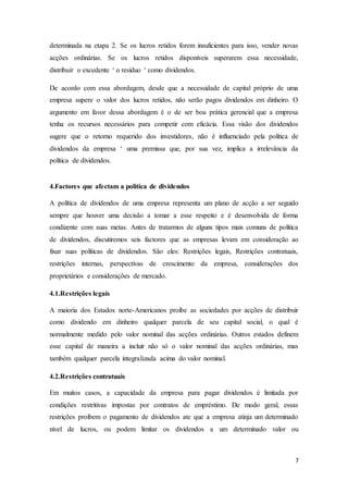 7
determinada na etapa 2. Se os lucros retidos forem insuficientes para isso, vender novas
acções ordinárias. Se os lucros retidos disponíveis superarem essa necessidade,
distribuir o excedente ‘ o resíduo ‘ como dividendos.
De acordo com essa abordagem, desde que a necessidade de capital próprio de uma
empresa supere o valor dos lucros retidos, não serão pagos dividendos em dinheiro. O
argumento em favor dessa abordagem é o de ser boa prática gerencial que a empresa
tenha os recursos necessários para competir com eficácia. Essa visão dos dividendos
sugere que o retorno requerido dos investidores, não é influenciado pela política de
dividendos da empresa ‘ uma premissa que, por sua vez, implica a irrelevância da
política de dividendos.
4.Factores que afectam a politica de dividendos
A política de dividendos de uma empresa representa um plano de acção a ser seguido
sempre que houver uma decisão a tomar a esse respeito e é desenvolvida de forma
condizente com suas metas. Antes de tratarmos de alguns tipos mais comuns de política
de dividendos, discutiremos seis factores que as empresas levam em consideração ao
fixar suas políticas de dividendos. São eles: Restrições legais, Restrições contratuais,
restrições internas, perspectivas de crescimento da empresa, considerações dos
proprietários e considerações de mercado.
4.1.Restrições legais
A maioria dos Estados norte-Americanos proíbe as sociedades por acções de distribuir
como dividendo em dinheiro qualquer parcela de seu capital social, o qual é
normalmente medido pelo valor nominal das acções ordinárias. Outros estados definem
esse capital de maneira a incluir não só o valor nominal das acções ordinárias, mas
também qualquer parcela integralizada acima do valor nominal.
4.2.Restrições contratuais
Em muitos casos, a capacidade da empresa para pagar dividendos é limitada por
condições restritivas impostas por contratos de empréstimo. De modo geral, essas
restrições proíbem o pagamento de dividendos ate que a empresa atinja um determinado
nível de lucros, ou podem limitar os dividendos a um determinado valor ou
 