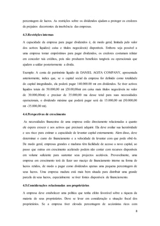 8
percentagem de lucros. As restrições sobre os dividendos ajudam a proteger os credores
de prejuízos decorrentes da insolvência das empresas.
4.3.Restrições internas
A capacidade da empresa para pagar dividendos é, de modo geral, limitada pelo valor
dos activos líquidos) caixa e títulos negociáveis) disponíveis. Embora seja possível a
uma empresa tomar empréstimos para pagar dividendos, os credores costumam relutar
em conceder tais créditos, pois não produzem benefícios tangíveis ou operacionais que
ajudem a saldar posteriormente a divida.
Exemplo: A conta de património líquido de DANIEL AGITA COMPANY, apresentada
anteriormente, indica que, se o capital social da empresa for definido como totalidade
do capital integralizado, ela poderá pagar 140.000.00 mt em dividendos. Se tiver activos
líquidos totais de 50.000,00 mt )20.00,00mt em caixa mais títulos negociáveis no valor
de 30.000,00mt) e precisar de 35.000,00 ma desse total para suas necessidades
operacionais, o dividendo máximo que poderá pagar será de 15.000,00 mt )50.000,00
mt -35.000,00 mt).
4.4.Perspectivas de crescimento
As necessidades financeiras de uma empresa estão directamente relacionadas a quanto
ele espera crescer e aos activos que precisará adquirir. Ela deve avaliar sua lucratividade
e seu risco para estimar a capacidade de levantar capital externamente. Alem disso, deve
determinar o custo do financiamento e a velocidade de levantar com que pode obtê-lo.
De modo geral, empresas grandes e maduras têm facilidade de acesso a novo capital, ao
passo que outras em crescimento acelerado podem não contar com recursos disponíveis
em volume suficiente para sustentar seus projectos aceitáveis. Provavelmente, uma
empresa em crescimento terá de fazer uso maciço de financiamento interno na forma de
lucros retidos, de modo a pagar como dividendos apenas uma pequena percentagem de
seus lucros. Uma empresa madura está mais bem situada para distribuir uma grande
parcela de seus lucros, especialmente se tiver fontes disponíveis de financiamento.
4.5.Considerações relacionadas aos proprietários
A empresa deve estabelecer uma política que tenha efeito favorável sobre a riqueza da
maioria de seus proprietários. Deve se levar em consideração a situação fiscal dos
proprietários. Se a empresa tiver elevada percentagem de accionistas ricos com
 