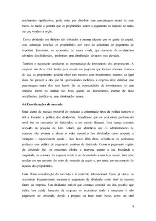 9
rendimentos significativos, pode optar por distribuir uma percentagem menor de seus
lucros de modo a permitir que os proprietários adiem o pagamento do imposto de renda
ate que vendam a acção.
Como dividendo em dinheiro são tributados a mesma alíquota que os ganha de capital,
essa estratégia beneficia os proprietários por meio do adiamento de pagamento de
impostos. Entretanto, os accionistas de menor renda, que necessita de rendimentos
advindos dos dividendos, preferiram uma distribuição de lucros mas elevadas.
Também e necessário considerar as oportunidade de investimento dos proprietários. A
empresa não deve reter fundos para investir em projectos que fornece retornos menores
do que os proprietários poderia obter eles mesmos com investimentos externos de igual
risco. Se parecer a eles que há oportunidades melhores, a empresa deve distribuir uma
percentagem maior dos seus lucros. Se as oportunidades de investimentos de uma
empresa forem no mínimo tão boas quanto os investimentos externo de risco
semelhantes, justifica-se uma distribuição menor.
4.6.Considerações do mercado
Estar ciente da reacção provável do mercado a determinado tipos de politica também e
útil a formular a política dos dividendos. Acredita-se que os accionistas prefiram um
nível fixo ou crescendo de dividendos, a um padrão flutuante. Essa crença encontra
respaldo na pesquisa de John Lintner, que identificou que os administradores de
empresa são avessos a alterar o valor monetário dos dividendos como resposta a
variações - especialmente queda - dos lucros além disso, acredita-se os accionistas
preferem uma política de pagamento contínuo de dividendo. Como o pagamento regular
de dividendo fixo ou crescentes elimina a incerteza quanto a sua frequência e
magnitude, os retornos da empresa tende a ser descontado a uma taxa menor. Isso deve
resultar em um aumento do valor do mercado da acção e, por tanto, em um aumento de
riqueza dos proprietários.
Uma última consideração do mercado e o conteúdo informacional. Como já vimos, os
accionistas frequentemente encaram o pagamento de dividendo como sinal de sucesso
futuro da empresa. Um dividendo estável que continuo constitui um sina positivo que
indica boa saúde financeira da empresa os accionistas tende a interpretar o não
pagamento de dividendo, devido a prejuízo ou lucro muito baixo, como um sinal
 