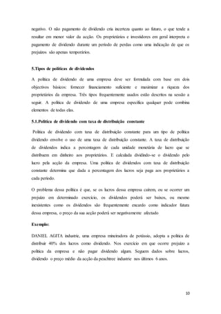 10
negativo. O não pagamento de dividendo cria incerteza quanto ao futuro, o que tende a
resultar em menor valor da acção. Os proprietários e investidores em geral interpreta o
pagamento de dividendo durante um período de perdas como uma indicação de que os
prejuízos são apenas temporários.
5.Tipos de políticas de dividendos
A política de dividendo de uma empresa deve ser formulada com base em dois
objectivos básicos: fornecer financiamento suficiente e maximizar a riqueza dos
proprietários da empresa. Três tipos frequentemente usados estão descritos na sessão a
seguir. A política de dividendo de uma empresa específica qualquer pode combina
elementos de todas elas.
5.1.Politica de dividendo com taxa de distribuição constante
Politica de dividendo com taxa de distribuição constante para um tipo de política
dividendo envolve o uso de uma taxa de distribuição constante. A taxa de distribuição
de dividendos indica a percentagem de cada unidade monetária de lucro que se
distribuem em dinheiro aos proprietários. E calculada dividindo-se o dividendo pelo
lucro pela acção da empresa. Uma politica de dividendos com taxa de distribuição
constante determina que dada a percentagem dos lucros seja paga aos proprietários a
cada período.
O problema dessa política é que, se os lucros dessa empresa caírem, ou se ocorrer um
prejuízo em determinado exercício, os dividendos poderá ser baixos, ou mesmo
inexistentes como os dividendos são frequentemente encardo como indicador futura
dessa empresa, o preço da sua acção poderá ser negativamente afectado
Exemplo:
DANIEL AGITA industrie, uma empresa mineiradora de potássio, adopta a politica de
distribuir 40% dos lucros como dividendo. Nos exercício em que ocorre prejuízo a
politica da empresa e não pagar dividendo algum. Seguem dados sobre lucros,
dividendo o preço médio da acção da peachtree industrie nos últimos 6 anos.
 