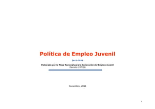 Política de Empleo Juvenil
                            2011-2020

Elaborado por la Mesa Nacional para la Generación del Empleo Juvenil
                          Decreto 197/08




                         Noviembre, 2011




                                                                       1
 