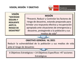 VISION, MISIÓN  Y OBJETIVO AL 
2021 
MISIÓN
“Prevenir, Reducir y Controlar los factores de 
riesgo de desastres, estando preparado para 
brindar una respuesta efectiva y recuperación 
apropiada ante situaciones de emergencias y 
desastres, protegiendo a la población y sus 
medios de vida”
VISIÓN
“SOCIEDAD 
SEGURA Y 
RESILIENTE 
ANTE EL 
RIESGO DE 
DESASTRES”
OBJETIVO GENERAL “AL 2021
Reducir la vulnerabilidad de la población y sus medios de vida
ante el riesgo de desastres
6 Objetivos Estratégicos + 14 Objetivos Específicos +47 acciones 
Estratégicas
 