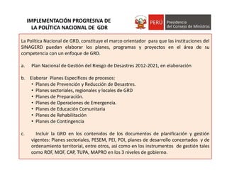 La Política Nacional de GRD, constituye el marco orientador para que las instituciones del
SINAGERD puedan elaborar los planes, programas y proyectos en el área de su
competencia con un enfoque de GRD.
a. Plan Nacional de Gestión del Riesgo de Desastres 2012‐2021, en elaboración
b. Elaborar Planes Específicos de procesos:
• Planes de Prevención y Reducción de Desastres.
• Planes sectoriales, regionales y locales de GRD
• Planes de Preparación.
• Planes de Operaciones de Emergencia.
• Planes de Educación Comunitaria
• Planes de Rehabilitación
• Planes de Contingencia
c. Incluir la GRD en los contenidos de los documentos de planificación y gestión
vigentes: Planes sectoriales, PESEM, PEI, POI, planes de desarrollo concertados y de
ordenamiento territorial, entre otros, así como en los instrumentos de gestión tales
como ROF, MOF, CAP, TUPA, MAPRO en los 3 niveles de gobierno.
IMPLEMENTACIÓN PROGRESIVA DE
LA POLÍTICA NACIONAL DE  GDR 
 