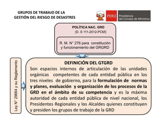 DEFINICIÓN DEL GTGRD
Son espacios internos de articulación de las unidades
orgánicas competentes de cada entidad pública en los
tres niveles de gobierno, para la formulación de normas
y planes, evaluación y organización de los procesos de la
GRD en el ámbito de su competencia y es la máxima
autoridad de cada entidad pública de nivel nacional, los
Presidentes Regionales y los Alcaldes quienes constituyen
y presiden los grupos de trabajo de la GRD
R. M. N° 276 para constitución
y funcionamiento del GRGRD
POLÍTICA NAC. GRD
(D. S 111-2012-PCM)
GRUPOS DE TRABAJO DE LA 
GESTIÓN DEL RIESGO DE DESASTRESLeyN°29664ysuReglamento
 