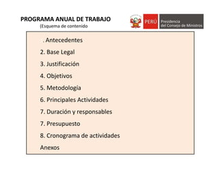 1. Antecedentes
2. Base Legal
3. Justificación
4. Objetivos
5. Metodología
6. Principales Actividades
7. Duración y responsables
7. Presupuesto
8. Cronograma de actividades
Anexos
PROGRAMA ANUAL DE TRABAJO
(Esquema de contenido)
 