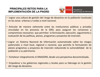 PRINCIPALES RETOS PARA LA
IMPLEMENTACIÓN DE LA PNGRD
• Lograr una cultura de gestión del riesgo de desastres en la población localizada
en las zonas urbanas y rurales a nivel nacional.
• Articular de manera coherente entre las instituciones públicas y privadas
vinculadas en los procesos de la GRD, para asegurar los consensos y
compromisos necesarios que permitan la formulación, ejecución, seguimiento y
evaluación de las políticas, planes, programas y proyectos de inversión.
• Lograr un Sistema Nacional de Información automatizada sobre los riesgos
potenciales a nivel local, regional y nacional, que permita la formulación de
planes programas y proyectos de inversión reduciendo la vulnerabilidad de la
población y su patrimonio.
• Fortalecer integralmente el SINAGERD, desde una perspectiva descentralizada.
• Empoderar a los gobiernos regionales y locales para su liderazgo en la gestión
del riesgo de desastres.
 