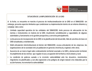 SITUACIÓN DE LA IMPLEMENTACIÓN DE LA GRD
A la fecha, se encuentra en marcha el proceso de institucionalización de la GRD en el SINAGERD; sin
embargo, presenta aspectos limitantes que condicionan su implementación dentro de un entorno dinámico y
complejo tales como:
• Limitada capacidad operativa de las entidades del SINAGERD, lento proceso de adecuación de las
normas e instrumentos en materia de la GRD, insuficiente sensibilización y capacidades de algunas
autoridades y funcionarios en la gestión prospectiva y correctiva principalmente,
• Lento proceso de incorporación de la GRD en la planificación del desarrollo, falta de una línea de base en
GRD actualizada y estandarizada,
• Débil articulación interinstitucional al interior del SINAGERD, escasa articulación de las empresas, las
organizaciones de la sociedad civil y la población en general a nivel local y regional, entre otras.
• Ausencia de un marco legal sobre ordenamiento territorial asociado a la GRD y demarcación territorial,
incumplimiento de las normas que regulan el uso y ocupación del territorio a nivel urbano y rural.
• La condición de pobreza aunada a la creciente vulnerabilidad ante los desastres, movimientos
migratorios no planificados y con alta exposición a los peligros de origen natural o los inducidos por la
acción humana, incrementan la vulnerabilidad
 