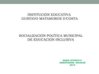 INSTITUCIÓN EDUCATIVA
GUSTAVO MATAMOROS D’COSTA
SOCIALIZACIÓN POLÍTICA MUNICIPAL
DE EDUCACIÓN INCLUSIVA
DORIS JUTINICO V.
ORIENTADORA ESCOLAR
2014
 