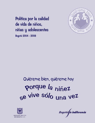 1

Política por la calidad
de vida de niños,
niñas y adolescentes
Bogotá 2004 - 2008




      Quiéreme bien, quiéreme hoy
 