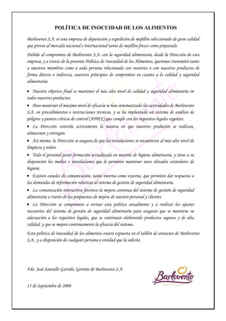 POLÍTICA DE INOCUIDAD DE LOS ALIMENTOS
Barlovento S.A. es una empresa de depuración y expedición de mejillón seleccionado de gran calidad
que provee al mercado nacional e internacional tanto de mejillón fresco como preparado.
Debido al compromiso de Barlovento S.A. con la seguridad alimentaria, desde la Dirección de esta
empresa, y a través de la presente Política de Inocuidad de los Alimentos, queremos transmitir tanto
a nuestros miembros como a toda persona relacionada con nosotros o con nuestros productos de
forma directa o indirecta, nuestros principios de compromiso en cuanto a la calidad y seguridad
alimentaria:
• Nuestro objetivo final es mantener el más alto nivel de calidad y seguridad alimentaria en
todos nuestros productos.
• Para mantener el máximo nivel de eficacia se han sistematizado las actividades de Barlovento
S.A. en procedimientos e instrucciones técnicas, y se ha implantado un sistema de análisis de
peligros y puntos críticos de control (APPCC) que cumple con los requisitos legales vigentes.
• La Dirección controla activamente la manera en que nuestros productos se realizan,
almacenan y entregan.
• Así mismo, la Dirección se asegura de que las instalaciones se encuentran al más alto nivel de
limpieza y orden.
• Todo el personal posee formación actualizada en materia de higiene alimentaria, y tiene a su
disposición los medios e instalaciones que le permiten mantener unos elevados estándares de
higiene.
• Existen canales de comunicación, tanto interna como externa, que permiten dar respuesta a
las demandas de información relativas al sistema de gestión de seguridad alimentaria.
• La comunicación interactiva favorece la mejora continua del sistema de gestión de seguridad
alimentaria a través de las propuestas de mejora de nuestro personal y clientes.
• La Dirección se compromete a revisar esta política anualmente y a realizar los ajustes
necesarios del sistema de gestión de seguridad alimentaria para asegurar que se mantiene su
adecuación a los requisitos legales, que se continúan elaborando productos seguros y de alta
calidad, y que se mejora continuamente la eficacia del sistema.
Esta política de inocuidad de los alimentos estará expuesta en el tablón de anuncios de Barlovento
S.A., y a disposición de cualquier persona o entidad que la solicite.
Fdo. José Soutullo Garrido, Gerente de Barlovento S.A.
15 de Septiembre de 2008
 