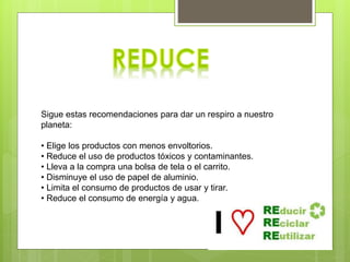 Todo aquello que compras y consumes tiene una relación directa
con lo que tiras. Por ello, consume racionalmente y evita el
derroche.
Sigue estas recomendaciones para dar un respiro a nuestro
planeta:
• Elige los productos con menos envoltorios.
• Reduce el uso de productos tóxicos y contaminantes.
• Lleva a la compra una bolsa de tela o el carrito.
• Disminuye el uso de papel de aluminio.
• Limita el consumo de productos de usar y tirar.
• Reduce el consumo de energía y agua.
 