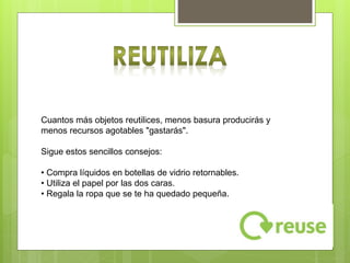 Reutilizar consiste en darle la máxima utilidad a las cosas sin
necesidad de destruirlas o deshacernos de ellas. De esta forma
ahorramos la energía que se hubiera destinado para hacer dicho
producto.
Cuantos más objetos reutilices, menos basura producirás y
menos recursos agotables "gastarás".
Sigue estos sencillos consejos:
• Compra líquidos en botellas de vidrio retornables.
• Utiliza el papel por las dos caras.
• Regala la ropa que se te ha quedado pequeña.
 