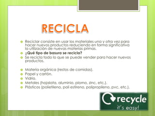  Reciclar consiste en usar los materiales una y otra vez para
hacer nuevos productos reduciendo en forma significativa
la utilización de nuevas materias primas.
 ¿Qué tipo de basura se recicla?
 Se recicla todo lo que se puede vender para hacer nuevos
productos.
 Materia orgánica (restos de comidas).
 Papel y cartón.
 Vidrio.
 Metales (hojalata, aluminio, plomo, zinc, etc.).
 Plásticos (polietileno, poli estireno, polipropileno, pvc, etc.).
 