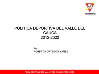 PLAN DECENAL DEL VALLE DEL CAUCA 2012-2022
 
POLITICA DEPORTIVA DEL VALLE DELPOLITICA DEPORTIVA DEL VALLE DEL
CAUCACAUCA
2012-20222012-2022
PorPor
ROBERTO ORTEGON YAÑEZROBERTO ORTEGON YAÑEZ
 