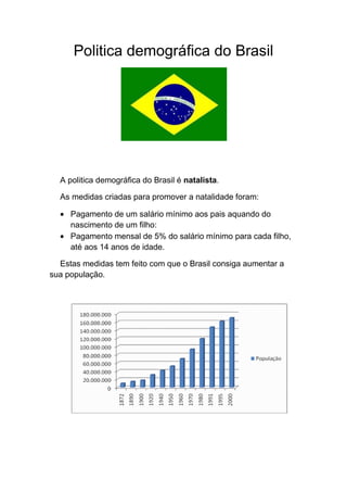 Politica demográfica do Brasil
A politica demográfica do Brasil é natalista.
As medidas criadas para promover a natalidade foram:
Pagamento de um salário mínimo aos pais aquando do
nascimento de um filho:
Pagamento mensal de 5% do salário mínimo para cada filho,
até aos 14 anos de idade.
Estas medidas tem feito com que o Brasil consiga aumentar a
sua população.
 