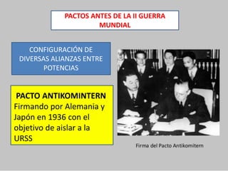 PACTOS ANTES DE LA II GUERRA
MUNDIAL
CONFIGURACIÓN DE
DIVERSAS ALIANZAS ENTRE
POTENCIAS
PACTO ANTIKOMINTERN
Firmando por Alemania y
Japón en 1936 con el
objetivo de aislar a la
URSS
 