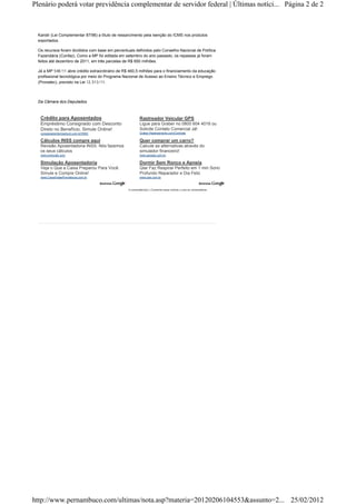 Kandir (Lei Complementar 87/96) a título de ressarcimento pela isenção do ICMS nos produtos
exportados.
Os recursos foram divididos com base em percentuais definidos pelo Conselho Nacional de Política
Fazendária (Confaz). Como a MP foi editada em setembro do ano passado, os repasses já foram
feitos até dezembro de 2011, em três parcelas de R$ 650 milhões.
Já a MP 548/11 abre crédito extraordinário de R$ 460,5 milhões para o financiamento da educação
profissional tecnológica por meio do Programa Nacional de Acesso ao Ensino Técnico e Emprego
(Pronatec), previsto na Lei 12.513/11.
Da Câmara dos Deputados
0 comentário(s) | Comente essa notícia | Leia os comentários
Crédito para Aposentados
Empréstimo Consignado com Desconto
Direto no Benefício. Simule Online!
consignadointermedium.com.br/INSS
Cálculos INSS compre aqui
Revisão Aposentadoria INSS. Nós fazemos
os seus cálculos
www.previcalc.com
Simulação Aposentadoria
Veja o Que a Caixa Preparou Para Você.
Simule e Compre Online!
www.CaixaVidaePrevidencia.com.br
Rastreador Veicular GPS
Ligue para Graber no 0800 604 4016 ou
Solicite Contato Comercial Já!
Graber-Rastreamento.com/Contrate
Quer comprar um carro?
Calcule as alternativas através do
simulador financeiro!
www.apogeo.com.br
Dormir Sem Ronco e Apneia
Qiar Faz Respirar Perfeito em 1 min Sono
Profundo Reparador e Dia Feliz
www.qiar.com.br
Página 2 de 2Plenário poderá votar previdência complementar de servidor federal | Últimas notíci...
25/02/2012http://www.pernambuco.com/ultimas/nota.asp?materia=20120206104553&assunto=2...
 