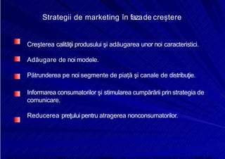 8/16/2019 6 Politica de Produs
http://slidepdf.com/reader/full/6-politica-de-produs 14/30
Strategii de marketing în fazade creștere
Creşterea calităţii produsului şi adăugarea unor noi caracteristici.
Adăugare de noi modele.
Pătrunderea pe noi segmente de piață şi canale de distribuţie.
Informarea consumatorilor şi stimularea cumpărării prin strategia de
comunicare.
Reducerea preţului pentru atragerea nonconsumatorilor.
 