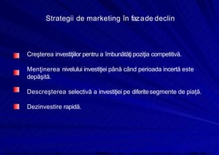 8/16/2019 6 Politica de Produs
http://slidepdf.com/reader/full/6-politica-de-produs 16/30
Strategii de marketing în fazade declin
Creşterea investiţiilor pentru a îmbunătăţi poziţia competitivă.
Menţinerea nivelului investiţiei până când perioada incertă este
depăşită.
Descreşterea selectivă a investiţiei pe diferitesegmente de piață.
Dezinvestire rapidă.
 