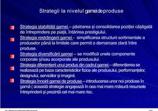8/16/2019 6 Politica de Produs
http://slidepdf.com/reader/full/6-politica-de-produs 19/30
Strategii la nivelul gameideproduse
Strategia stabilității gamei – păstrarea și consolidarea poziției câștigată
de întreprindere pe piață, întărirea prestigiului.
Strategia restrângerii gamei - simplificarea structurii sortimentale a
produselor până la limitele care permit o demarcare clară între
produse.
Strategia diversificării gamei – se modifică unele componente
corporale și/sau acorporale ale produsului.
Strategia diferențierii unui produs din cadrul gamei – diferențierea se
realizează pe baza caracteristicilor fizice ale produsului, performanțelor,
designului, serviciilor și imaginii.
Strategia înnoirii gamei de produse– introducerea unor noi produse în
gamă ( această strategie angajează în cea mai mare măsură resursele
întreprinderii și prezintă cel mai mare risc.
 