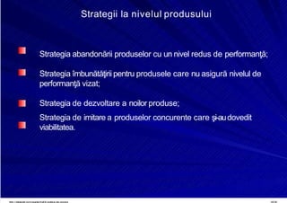 8/16/2019 6 Politica de Produs
http://slidepdf.com/reader/full/6-politica-de-produs 19/30
Strategii la nivelul produsului
Strategia abandonării produselor cu un nivel redus de performanţă;
Strategia îmbunătăţirii pentru produsele care nu asigură nivelul de
performanţă vizat;
Strategia de dezvoltare a noilor produse;
Strategia de imitare a produselor concurente care şi-audovedit
viabilitatea.
 