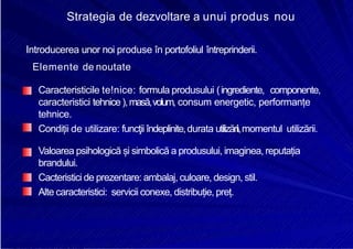 8/16/2019 6 Politica de Produs
http://slidepdf.com/reader/full/6-politica-de-produs 21/30
Strategia de dezvoltare a unui produs nou
Introducerea unor noi produse în portofoliul întreprinderii.
Elemente de noutate
Caracteristicile te!nice: formula produsului (ingrediente, componente,
caracteristici tehnice),masă,volum, consum energetic, performanțe
tehnice.
Condiții de utilizare: funcţii îndeplinite,durata utilizării,momentul utilizării.
Valoarea psihologică și simbolică a produsului, imaginea, reputația
brandului.
Cacteristici de prezentare: ambalaj, culoare, design, stil.
Alte caracteristici: servicii conexe, distribuție, preț.
 