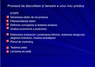 8/16/2019 6 Politica de Produs
http://slidepdf.com/reader/full/6-politica-de-produs 21/30
E
Procesul de dezvoltare și lansare a unui nou produs
ETAPE
Generarea ideilor de noi produse
Filtarea/selecția ideilor
Definirea conceptului și testarea acestuia
Analiza economică a proiectului
Elaborarea produsului ( proiectarea tehnică, realizarea designului,
alegerea brandului, crearea ambalajului
Planul de marketing
Testarea pieței
Lansarea pe piață.
 