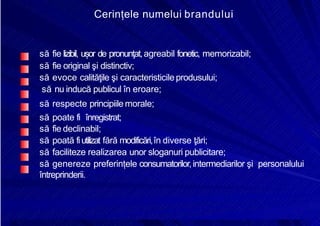 8/16/2019 6 Politica de Produs
http://slidepdf.com/reader/full/6-politica-de-produs 24/30
Cerințele numelui brandului
să fie lizibil, ușor de pronunţat,agreabil fonetic, memorizabil;
să fie original şi distinctiv;
să evoce calităţile şi caracteristicileprodusului;
să nu inducă publicul în eroare;
să respecte principiile morale;
să poate fi înregistrat;
să fie declinabil;
să poată fiutilizat fără modificări,în diverse ţări;
să faciliteze realizarea unor sloganuri publicitare;
să genereze preferințele consumatorilor,intermediarilor şi personalului
întreprinderii.
 