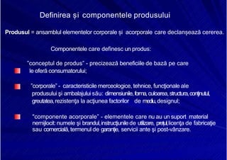8/16/2019 6 Politica de Produs
http://slidepdf.com/reader/full/6-politica-de-produs 4/30
Definirea și componentele produsului
Produsul = ansamblul elementelor corporale și acorporale care declanșează cererea.
Componentele care definesc un produs:
”conceptul de produs” - precizează beneficiile de bază pe care
le oferă consumatorului;
”corporale” - caracteristicile merceologice, tehnice, funcţionale ale
produsului şi ambalajului său: dimensiunile,forma,culoarea,structura,conţinutul,
greutatea,rezistenţa la acţiunea factorilor de mediu,designul;
"componente acorporale” - elementele care nu au un suport material
nemijlocit: numele şi brandul,instrucţiunilede utilizare, prețul,licenţa de fabricaţie
sau comercială,termenul de garanţie, servicii ante şi post-vânzare.
 