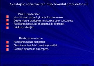 8/16/2019 6 Politica de Produs
http://slidepdf.com/reader/full/6-politica-de-produs 25/30
Avantajele comercializării sub brandul producătorului
Pentru producător:
Identificarea ușoară și rapidă a produsului
Diferenţierea produsului în raport cu cele concurente
Facilitarea accesului în sistemul de distribuţie
Loializarea clienţilor.
Pentru consumator:
Facilitarea actului cumpărării
Garantareanivelului şi constanţei calităţii
Crearea plăcerii de a cumpăra.
 