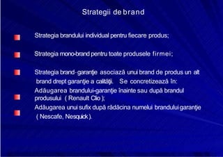 8/16/2019 6 Politica de Produs
http://slidepdf.com/reader/full/6-politica-de-produs 26/30
Strategii de brand
Strategia brandului individual pentru fiecare produs;
Strategia mono-brand pentru toate produsele firmei;
Strategia brand- garanţie asociază unui brand de produs un alt
brand drept garanţie a calităţii. Se concretizează în:
Adăugarea brandului-garanţie înainte sau după brandul
produsului ( Renault Clio );
Adăugarea unui sufix după rădăcina numelui branduluigaranţie
( Nescafe, Nesquick).
 
