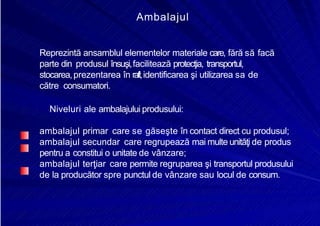 8/16/2019 6 Politica de Produs
http://slidepdf.com/reader/full/6-politica-de-produs 27/30
Ambalajul
Reprezintă ansamblul elementelor materiale care, fără să facă
parte din produsul însuşi,facilitează protecţia, transportul,
stocarea,prezentarea în raft,identificarea şi utilizarea sa de
către consumatori.
Niveluri ale ambalajului produsului:
ambalajul primar care se găseşte în contact direct cu produsul;
ambalajul secundar care regrupează mai multe unităţi de produs
pentru a constitui o unitate de vânzare;
ambalajul terţiar care permite regruparea şi transportul produsului
de la producător spre punctul de vânzare sau locul de consum.
 
