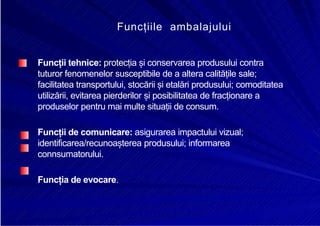 8/16/2019 6 Politica de Produs
http://slidepdf.com/reader/full/6-politica-de-produs 27/30
Funcțiile ambalajului
Funcții tehnice: protecția și conservarea produsului contra
tuturor fenomenelor susceptibile de a altera calitățile sale;
facilitatea transportului, stocării și etalări produsului; comoditatea
utilizării, evitarea pierderilor și posibilitatea de fracționare a
produselor pentru mai multe situații de consum.
Funcții de comunicare: asigurarea impactului vizual;
identificarea/recunoașterea produsului; informarea
connsumatorului.
Funcția de evocare.
 