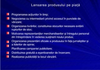8/16/2019 6 Politica de Produs
http://slidepdf.com/reader/full/6-politica-de-produs 27/30
Lansarea produsului pe piață
Programarea acțiunilor în timp;
Negocierea cu intermediarii privind accesul în punctele de
vânzare;
Organizarea livrărilor, constituirea stocurilor necesare evitării
rupturilor de stoc;
Motivarea reprezentanților merchandiserilor și întregului personal
din întreprindere în vederea susținerii noului produs;
Organizarea prezentării oficiale a produsului în fața jurnaliștilor și
a liderilor de opinie;
Planificarea campaniei publicitare;
Distribuirea gratuită a eșantioanelor de încercare;
Realizarea publicității la locul vânzării.
 
