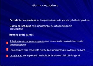 8/16/2019 6 Politica de Produs
http://slidepdf.com/reader/full/6-politica-de-produs 5/30
Gama de produse
Portofoliul de produse al întreprinderii cuprinde gamele şi liniile de produse.
Gama de produse este un ansamblu de articole diferite ale
aceluiaşi bun.
Dimensiunile gamei:
Lărgimea sau amploarea gamei care corespunde numărului de modele
ale aceluiasibun.
Profunzimea care reprezintă numărul de sortimente ale modelului de bază.
Lungimea care reprezintă numărul total de articole distincte din gamă.
 