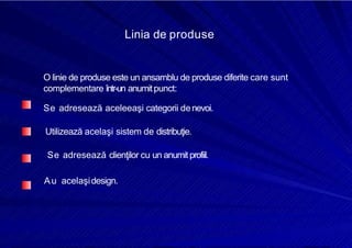 8/16/2019 6 Politica de Produs
http://slidepdf.com/reader/full/6-politica-de-produs 6/30
Linia de produse
O linie de produse este un ansamblu de produse diferite care sunt
complementare într-un anumitpunct:
Se adresează aceleeaşi categorii denevoi.
Utilizează acelaşi sistem de distribuţie.
Se adresează clienţilor cu un anumit profiil.
Au acelaşidesign.
 