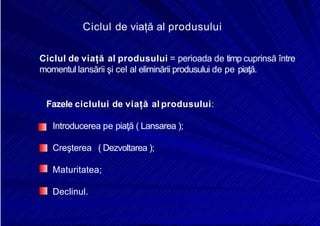 8/16/2019 6 Politica de Produs
http://slidepdf.com/reader/full/6-politica-de-produs 8/30
Ciclul de viață al produsului
Ciclul de viață al produsului = perioada de timp cuprinsă între
momentul lansării şi cel al eliminării produsului de pe piaţă.
Fazele ciclului de viață al produsului:
Introducerea pe piaţă ( Lansarea );
Creşterea ( Dezvoltarea );
Maturitatea;
Declinul.
 