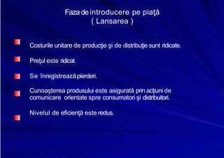 8/16/2019 6 Politica de Produs
http://slidepdf.com/reader/full/6-politica-de-produs 9/30
Fazadeintroducere pe piaţă
( Lansarea )
Costurile unitare de producţie şi de distribuţie sunt ridicate.
Preţul este ridicat.
Se înregistreazăpierderi.
Cunoaşterea produsului este asigurată prin acţiuni de
comunicare orientate spre consumatori şi distribuitori.
Nivelul de eficienţă este redus.
 