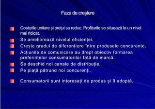 8/16/2019 6 Politica de Produs
http://slidepdf.com/reader/full/6-politica-de-produs 9/30
Fazadecreștere
Costurile unitare și prețul se reduc. Profiturile se situează la un nivel
mai ridicat.
Se ameliorează nivelul eficienței.
Crește gradul de diferențiere între produsele concurente.
Acțiunile de comunicare au drept obiectiv formarea
preferințelor consumatorilor față de marcă.
Se deschid noi canale de distribuție.
Pe piață pătrund noi concurenți.
Consumatorii sunt interesați de produs și îl adoptă.
 
